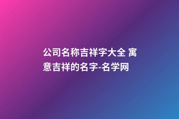 公司名称吉祥字大全 寓意吉祥的名字-名学网